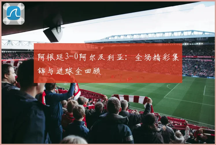 阿根廷3-0阿尔及利亚：全场精彩集锦与进球全回顾