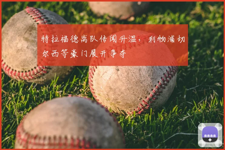 特拉福德离队传闻升温,利物浦切尔西等豪门展开争夺