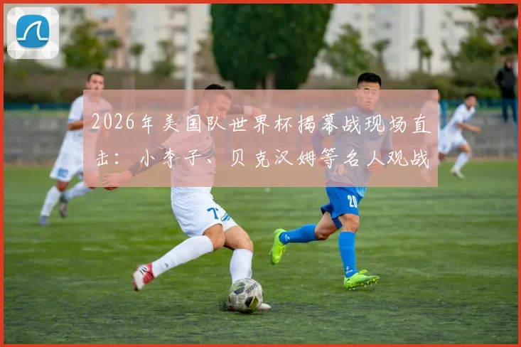 2026年美国队世界杯揭幕战现场直击:小李子、贝克汉姆等名人观战全记录,附观众席座位区高清图