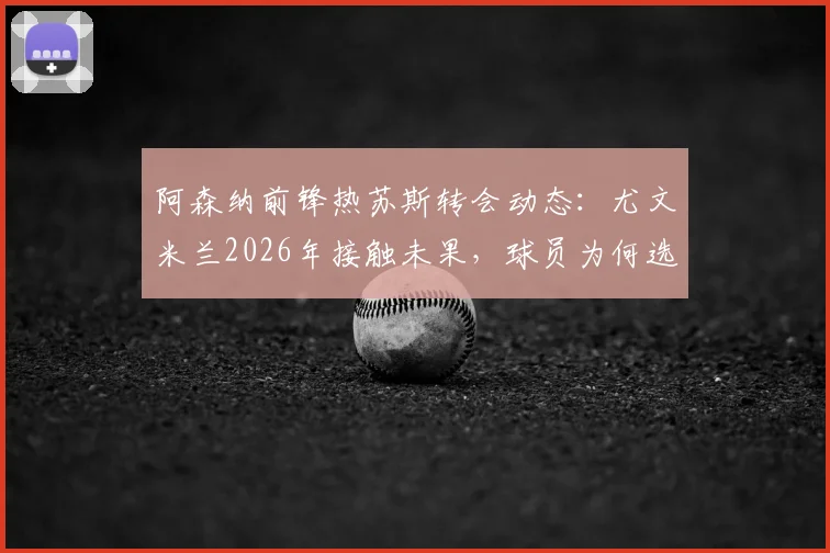 阿森纳前锋热苏斯转会动态：尤文米兰2026年接触未果，球员为何选择留守枪手？