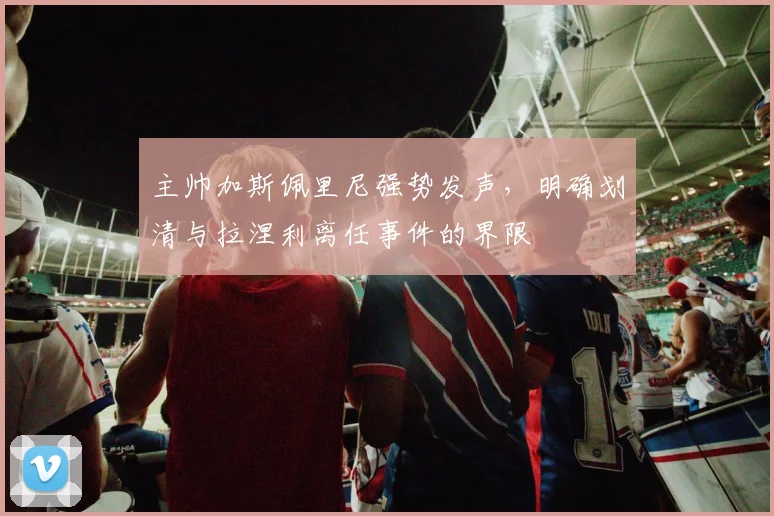 主帅加斯佩里尼强势发声，明确划清与拉涅利离任事件的界限
