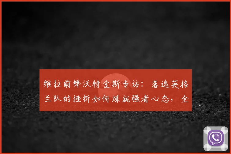 维拉前锋沃特金斯专访:落选英格兰队的挫折如何炼就强者心态,全力冲击2026欧联杯决赛