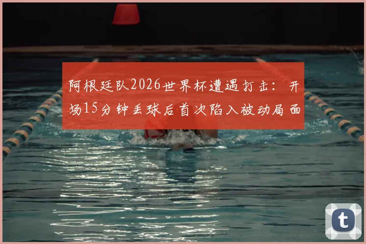 阿根廷队2026世界杯遭遇打击:开场15分钟丢球后首次陷入被动局面,如何破局翻盘?