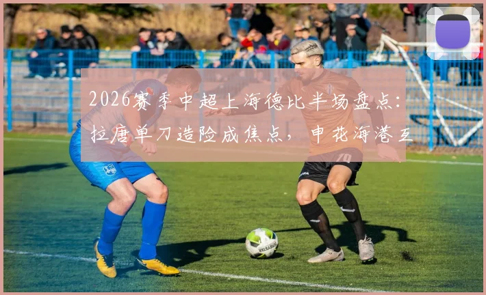 2026赛季中超上海德比半场盘点:拉唐单刀造险成焦点,申花海港互交白卷,附全场关键数据深度解读