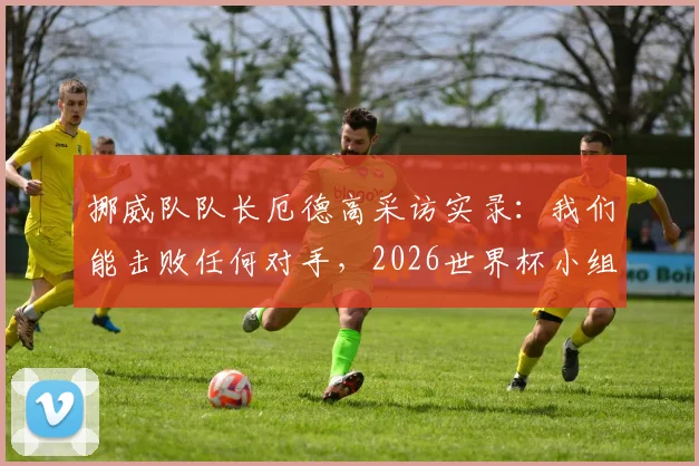挪威队队长厄德高采访实录：我们能击败任何对手，2026世界杯小组出线是最低目标