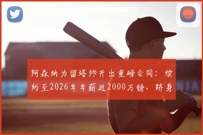 阿森纳为留塔帅开出重磅合同:续约至2026年年薪近2000万镑,跻身英超顶薪主帅行列最新消息