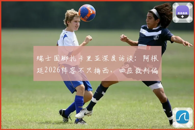 瑞士国脚扎卡里亚深度访谈：阿根廷2026阵容不只梅西，回应裁判偏哨质疑，剖析球队真实实力