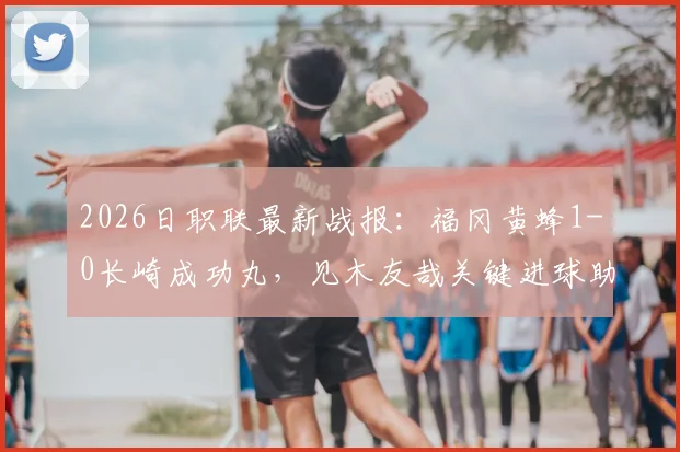 2026日职联最新战报:福冈黄蜂1-0长崎成功丸,见木友哉关键进球助球队取胜,附比赛视频集锦