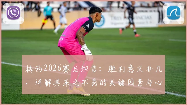 梅西2026赛后坦言：胜利意义非凡，详解其来之不易的关键因素与心路历程