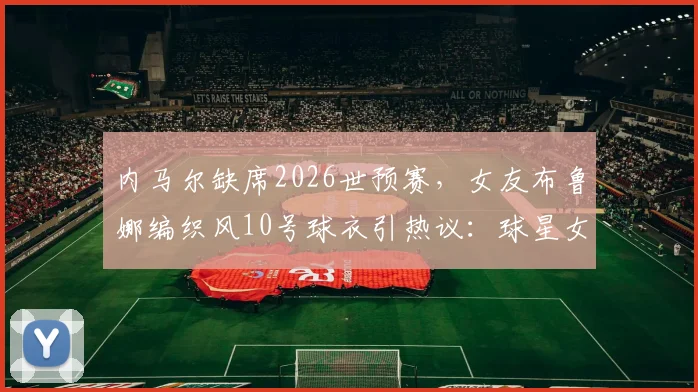 内马尔缺席2026世预赛，女友布鲁娜编织风10号球衣引热议：球星女友助威穿搭全解析