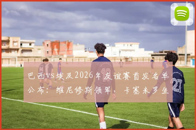 巴西vs埃及2026年友谊赛首发名单公布:维尼修斯领军,卡塞米罗坐镇中场,萨拉赫替补席待命解析