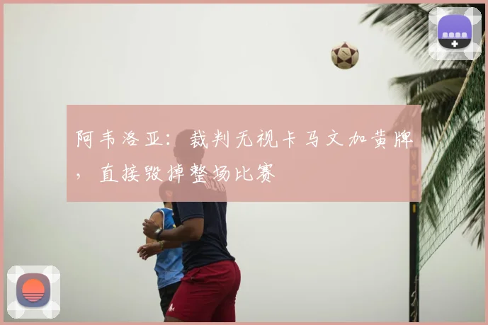 阿韦洛亚：裁判无视卡马文加黄牌，直接毁掉整场比赛