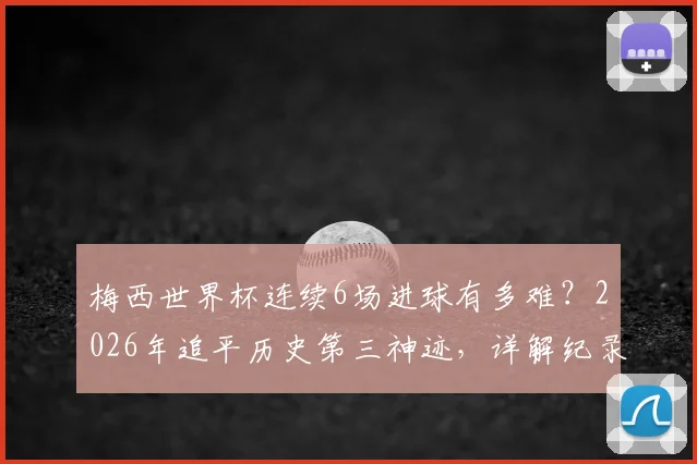 梅西世界杯连续6场进球有多难？2026年追平历史第三神迹，详解纪录保持者与含金量