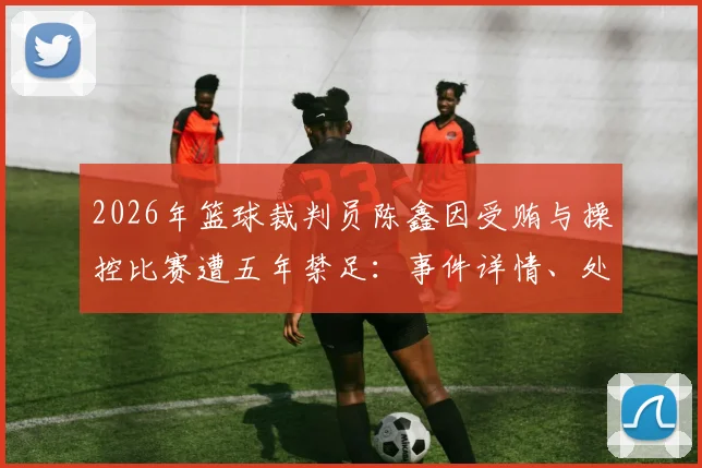 2026年篮球裁判员陈鑫因受贿与操控比赛遭五年禁足：事件详情、处罚标准与行业警示