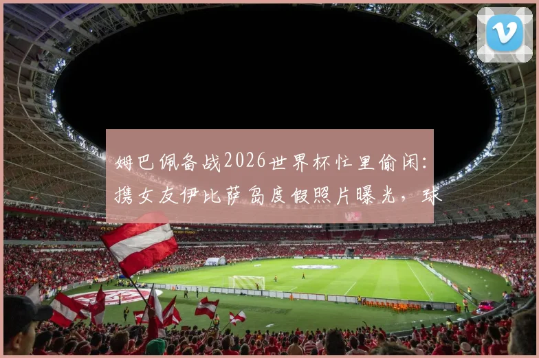 姆巴佩备战2026世界杯忙里偷闲：携女友伊比萨岛度假照片曝光，球星赛场外生活引关注