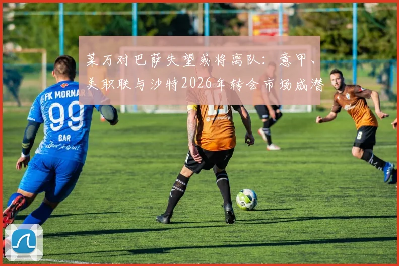 莱万对巴萨失望或将离队：意甲、美职联与沙特2026年转会市场成潜在下家，西媒曝其优先考虑转会