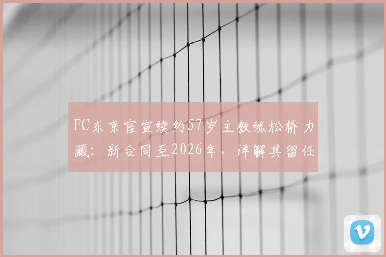 FC东京官宣续约57岁主教练松桥力藏：新合同至2026年，详解其留任原因与未来挑战