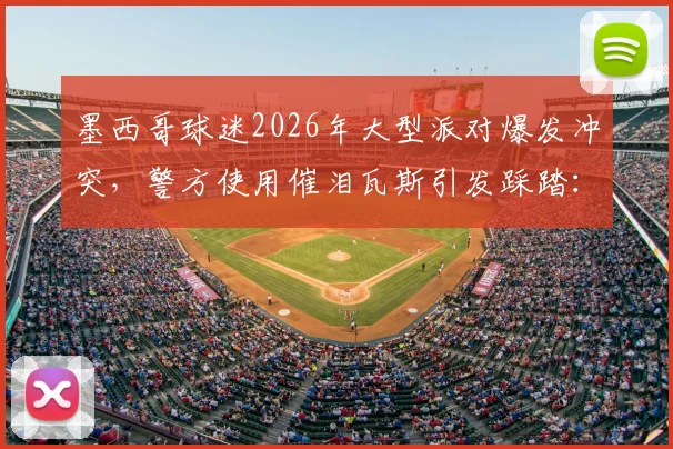 墨西哥球迷2026年大型派对爆发冲突，警方使用催泪瓦斯引发踩踏：伤亡情况、责任归属与大型活动安保教训深度剖析