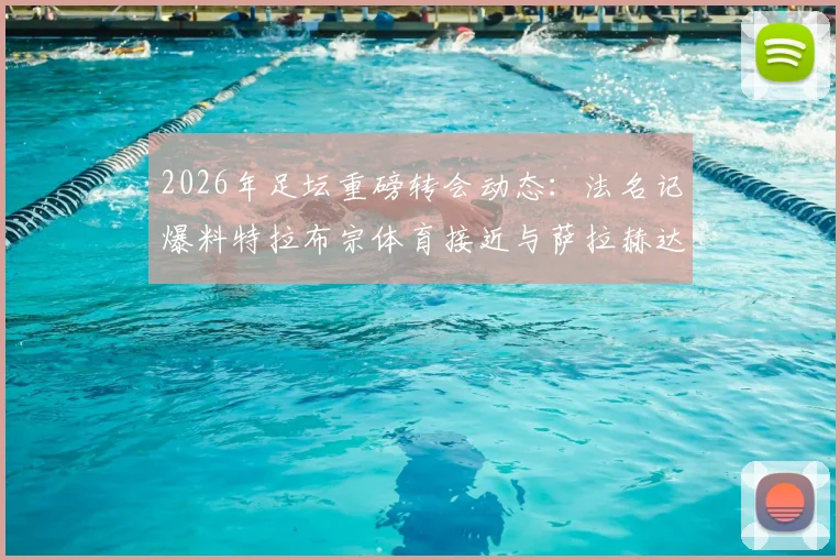 2026年足坛重磅转会动态：法名记爆料特拉布宗体育接近与萨拉赫达成全面协议，解析利物浦球星潜在下家与土耳其豪门引援进展