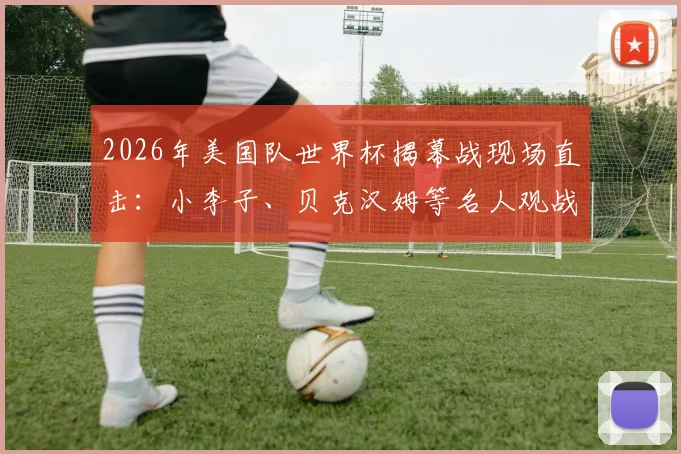 2026年美国队世界杯揭幕战现场直击:小李子、贝克汉姆等名人观战全记录,附观众席座位区高清图