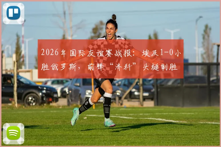 2026年国际友谊赛战报:埃及1-0小胜俄罗斯,前锋“济科”头槌制胜,附比赛关键点分析