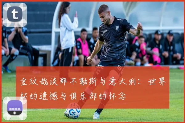 金玟哉谈那不勒斯与意大利：世界杯的遗憾与俱乐部的怀念