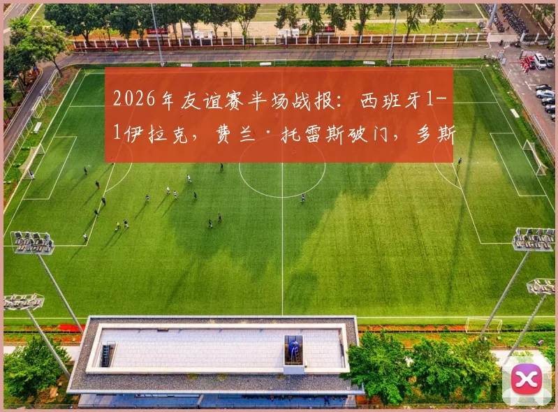 2026年友谊赛半场战报：西班牙1-1伊拉克，费兰·托雷斯破门，多斯基神仙球扳平（附进球集锦动图）