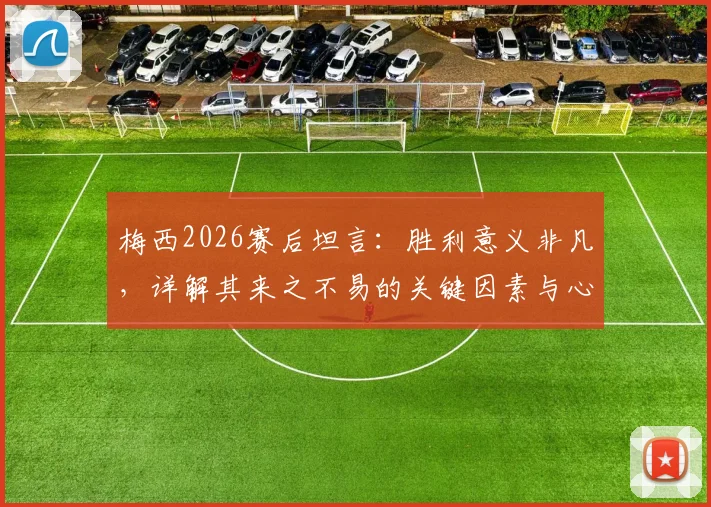 梅西2026赛后坦言:胜利意义非凡,详解其来之不易的关键因素与心路历程