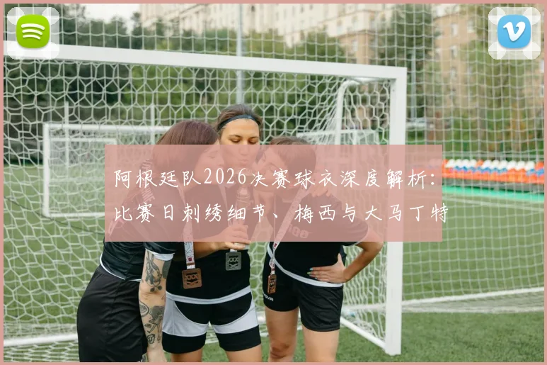 阿根廷队2026决赛球衣深度解析：比赛日刺绣细节、梅西与大马丁特别徽章含义，附球员版与市售版区别指南