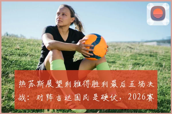 热苏斯展望利雅得胜利最后五场决战:对阵吉达国民是硬仗,2026赛季争冠在此一举