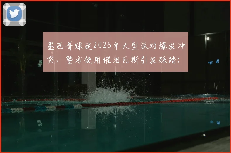 墨西哥球迷2026年大型派对爆发冲突,警方使用催泪瓦斯引发踩踏:伤亡情况、责任归属与大型活动安保教训深度剖析