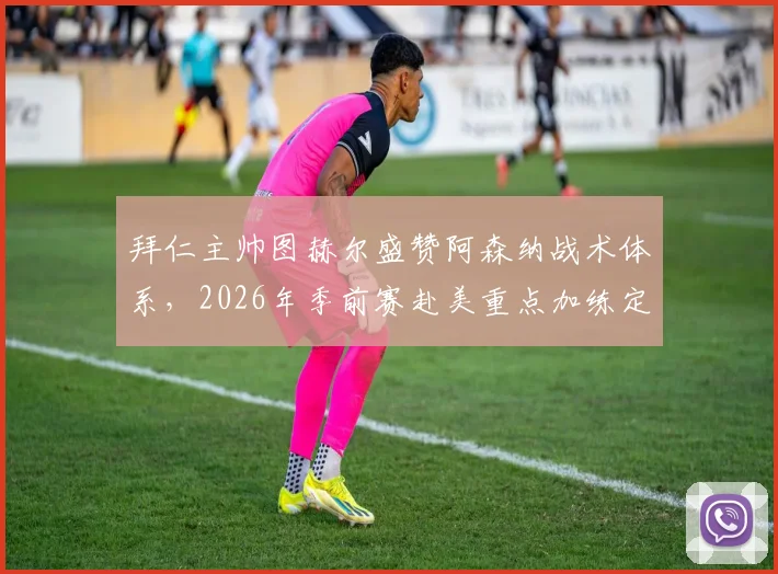 拜仁主帅图赫尔盛赞阿森纳战术体系，2026年季前赛赴美重点加练定位球攻防细节全解析