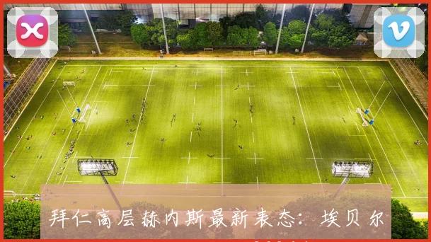 拜仁高层赫内斯最新表态：埃贝尔续约可能性仅六成，2026赛季他究竟做了什么赢得如此评价？