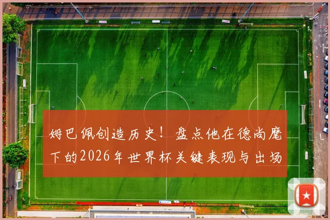 姆巴佩创造历史！盘点他在德尚麾下的2026年世界杯关键表现与出场数据