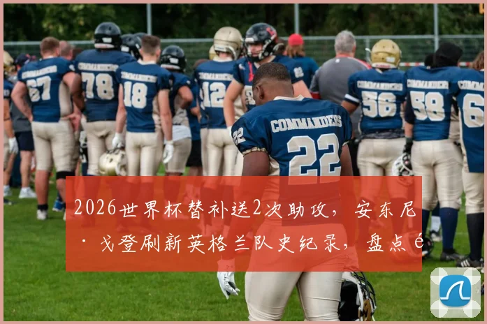 2026世界杯替补送2次助攻，安东尼·戈登刷新英格兰队史纪录，盘点那些替补奇兵的关键数据