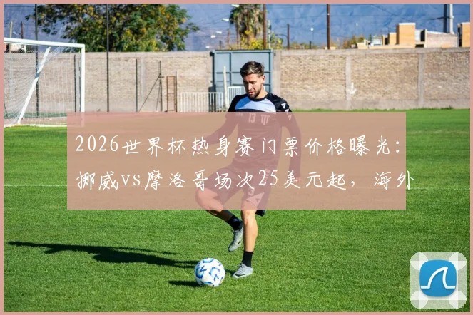 2026世界杯热身赛门票价格曝光:挪威vs摩洛哥场次25美元起,海外购票实操指南