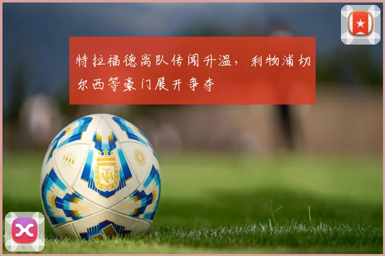 特拉福德离队传闻升温，利物浦切尔西等豪门展开争夺