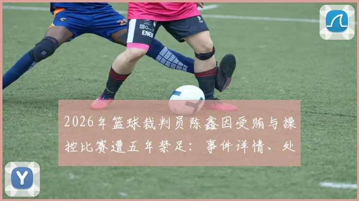 2026年篮球裁判员陈鑫因受贿与操控比赛遭五年禁足:事件详情、处罚标准与行业警示