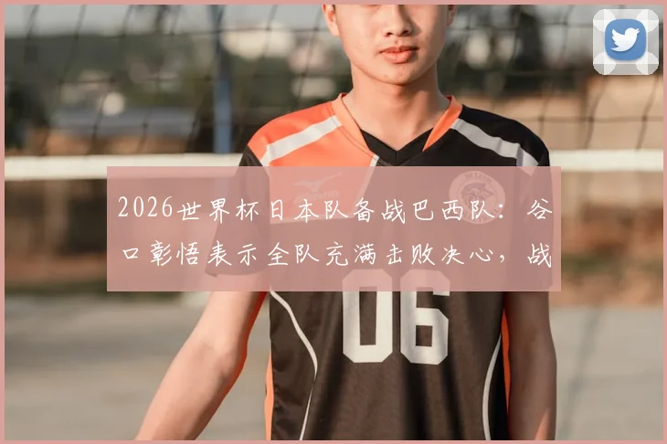 2026世界杯日本队备战巴西队：谷口彰悟表示全队充满击败决心，战术打法及赛前准备全面解析