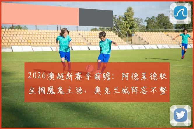 2026澳超新赛季前瞻:阿德莱德联坐拥魔鬼主场,奥克兰城阵容不整恐难抵挡