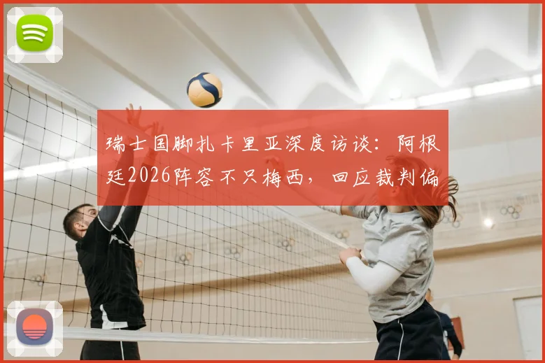 瑞士国脚扎卡里亚深度访谈:阿根廷2026阵容不只梅西,回应裁判偏哨质疑,剖析球队真实实力