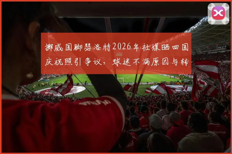 挪威国脚瑟洛特2026年社媒晒回国庆祝照引争议，球迷不满原因与转会风波深度剖析