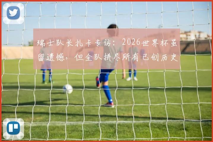 瑞士队长扎卡专访：2026世界杯虽留遗憾，但全队拼尽所有已创历史，未来规划引关注