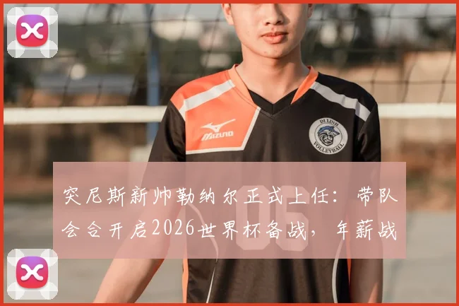 突尼斯新帅勒纳尔正式上任：带队会合开启2026世界杯备战，年薪战术与出线前景全面解读