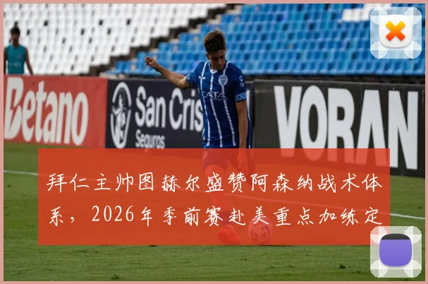 拜仁主帅图赫尔盛赞阿森纳战术体系,2026年季前赛赴美重点加练定位球攻防细节全解析
