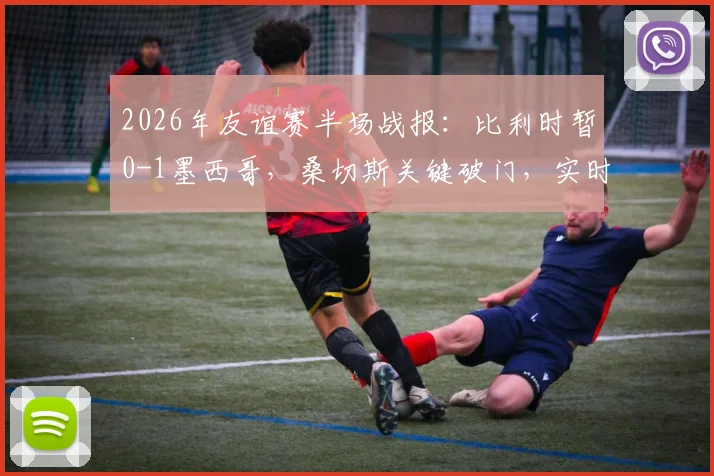 2026年友谊赛半场战报:比利时暂0-1墨西哥,桑切斯关键破门,实时数据与战术解读
