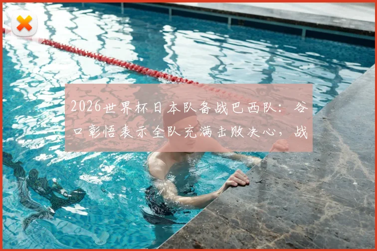 2026世界杯日本队备战巴西队:谷口彰悟表示全队充满击败决心,战术打法及赛前准备全面解析