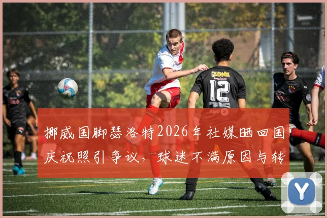 挪威国脚瑟洛特2026年社媒晒回国庆祝照引争议，球迷不满原因与转会风波深度剖析