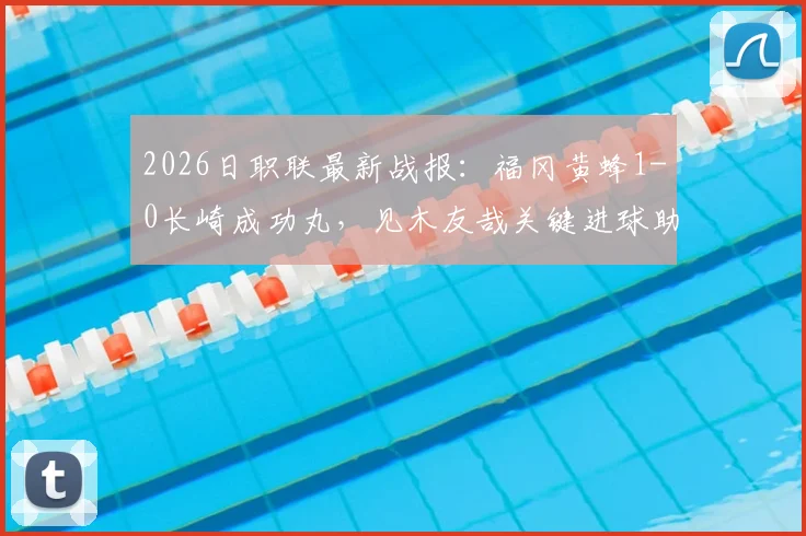 2026日职联最新战报：福冈黄蜂1-0长崎成功丸，见木友哉关键进球助球队取胜，附比赛视频集锦