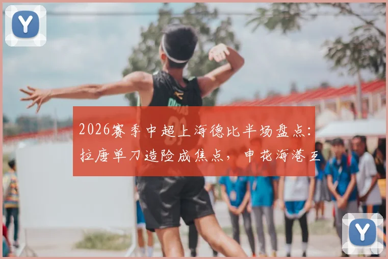 2026赛季中超上海德比半场盘点：拉唐单刀造险成焦点，申花海港互交白卷，附全场关键数据深度解读